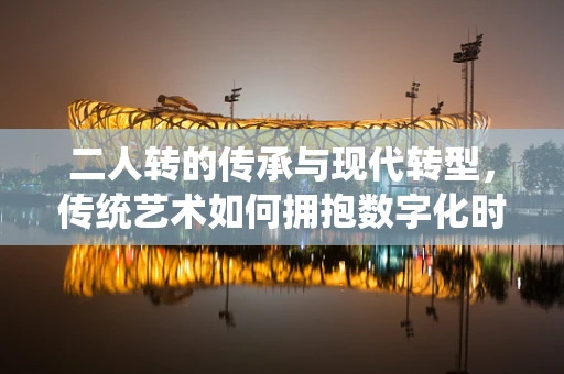 二人转的传承与现代转型，传统艺术如何拥抱数字化时代？