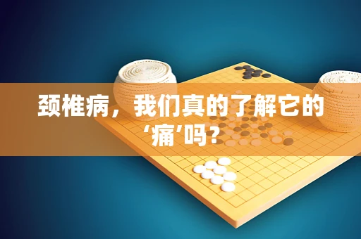 颈椎病，我们真的了解它的‘痛’吗？