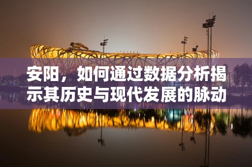 安阳，如何通过数据分析揭示其历史与现代发展的脉动？