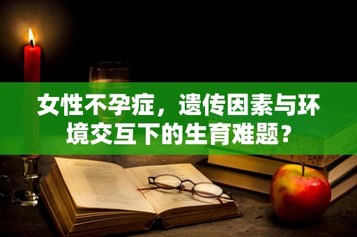 女性不孕症，遗传因素与环境交互下的生育难题？