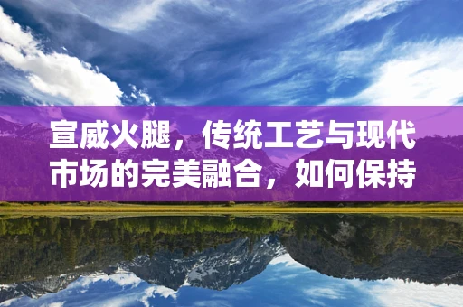 宣威火腿，传统工艺与现代市场的完美融合，如何保持其独特风味与品质？