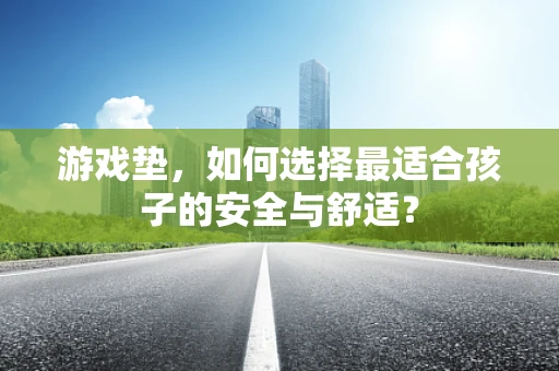 游戏垫，如何选择最适合孩子的安全与舒适？