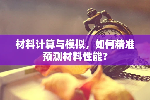 材料计算与模拟，如何精准预测材料性能？