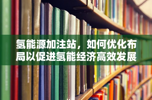 氢能源加注站，如何优化布局以促进氢能经济高效发展？