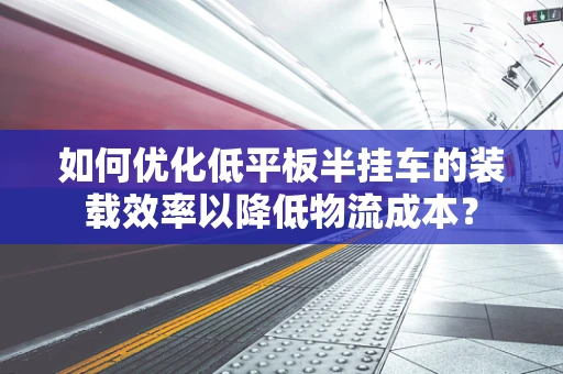 如何优化低平板半挂车的装载效率以降低物流成本？