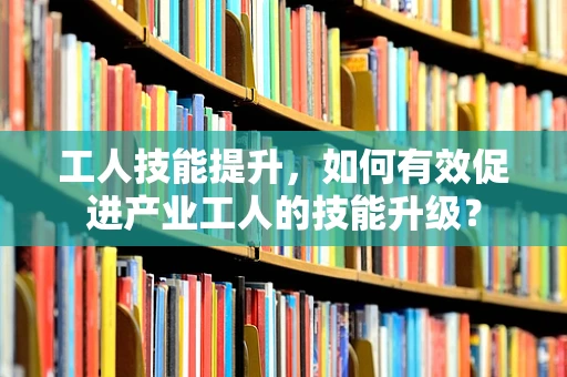 工人技能提升，如何有效促进产业工人的技能升级？