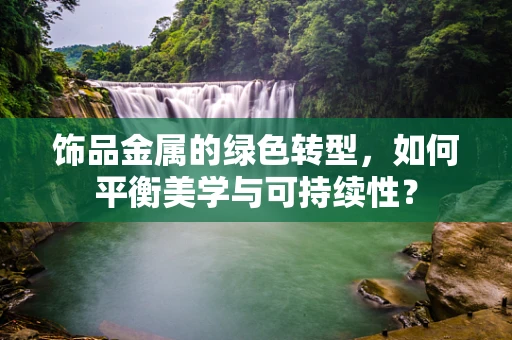 饰品金属的绿色转型，如何平衡美学与可持续性？