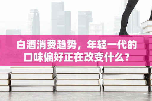 白酒消费趋势，年轻一代的口味偏好正在改变什么？