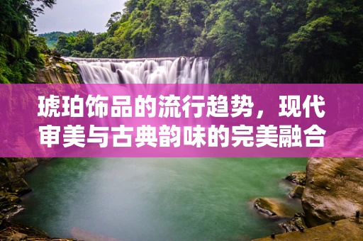 琥珀饰品的流行趋势，现代审美与古典韵味的完美融合？