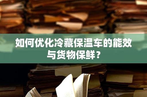 如何优化冷藏保温车的能效与货物保鲜？