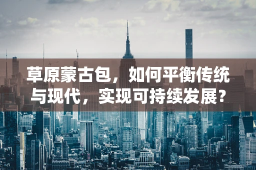 草原蒙古包，如何平衡传统与现代，实现可持续发展？