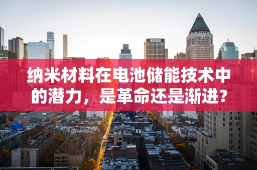 纳米材料在电池储能技术中的潜力，是革命还是渐进？