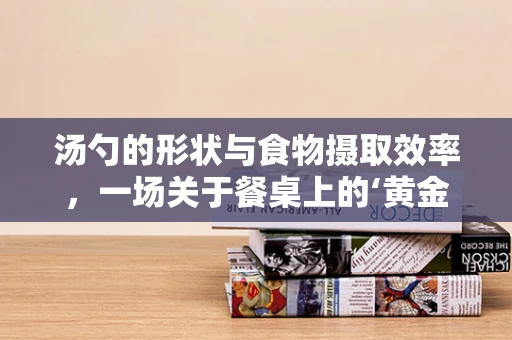 汤勺的形状与食物摄取效率，一场关于餐桌上的‘黄金比例’探索