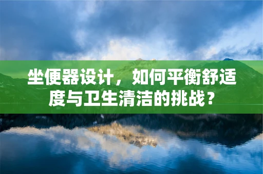 坐便器设计，如何平衡舒适度与卫生清洁的挑战？