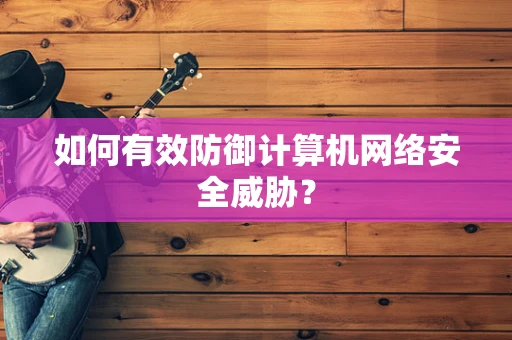如何有效防御计算机网络安全威胁？