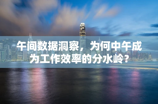 午间数据洞察，为何中午成为工作效率的分水岭？