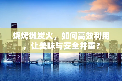 烧烤摊炭火，如何高效利用，让美味与安全并重？