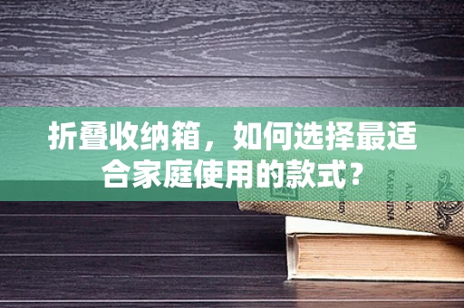 折叠收纳箱，如何选择最适合家庭使用的款式？