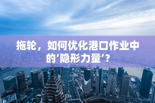拖轮，如何优化港口作业中的‘隐形力量’？