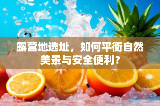 露营地选址，如何平衡自然美景与安全便利？