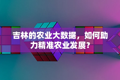 吉林的农业大数据，如何助力精准农业发展？