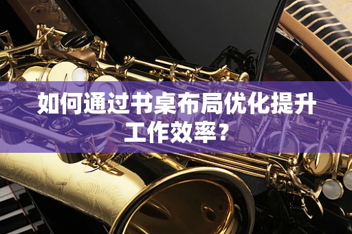 如何通过书桌布局优化提升工作效率？