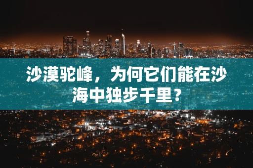 沙漠驼峰，为何它们能在沙海中独步千里？