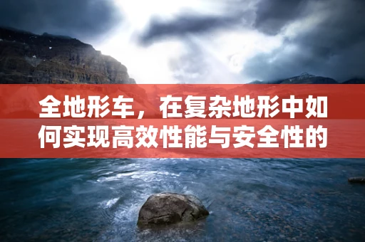 全地形车，在复杂地形中如何实现高效性能与安全性的平衡？