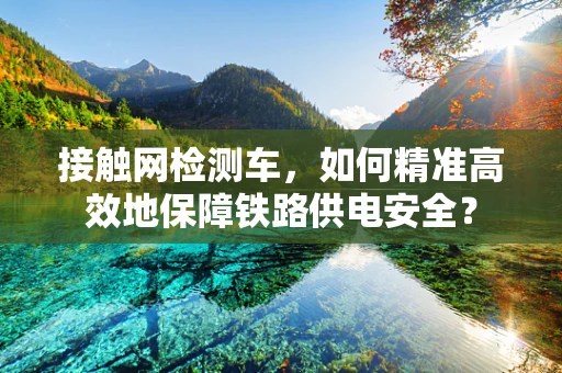接触网检测车，如何精准高效地保障铁路供电安全？