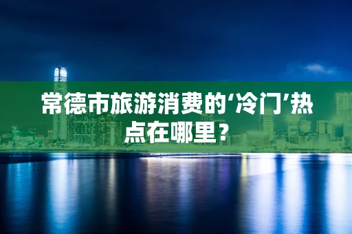 常德市旅游消费的‘冷门’热点在哪里？