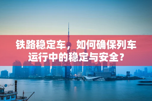 铁路稳定车，如何确保列车运行中的稳定与安全？