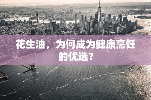 花生油，为何成为健康烹饪的优选？