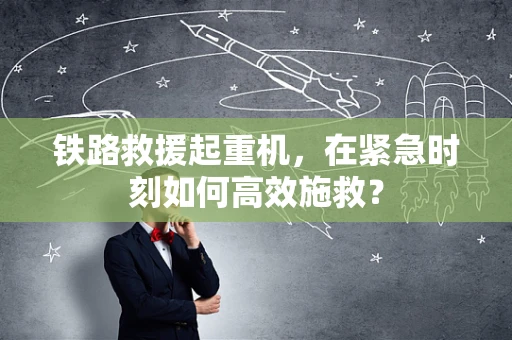 铁路救援起重机，在紧急时刻如何高效施救？