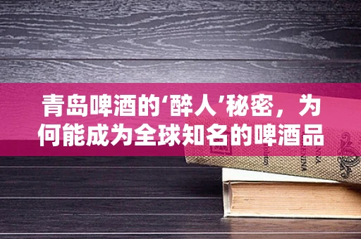 青岛啤酒的‘醉人’秘密，为何能成为全球知名的啤酒品牌？