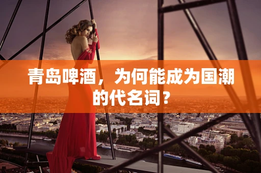 青岛啤酒，为何能成为国潮的代名词？