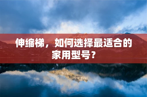 伸缩梯，如何选择最适合的家用型号？