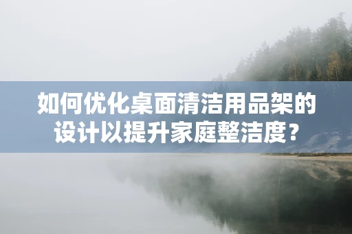 如何优化桌面清洁用品架的设计以提升家庭整洁度？