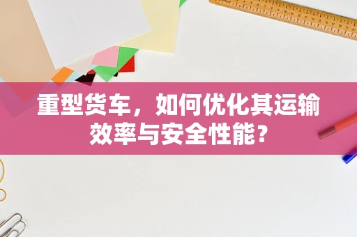 重型货车，如何优化其运输效率与安全性能？