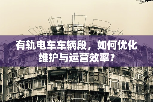 有轨电车车辆段，如何优化维护与运营效率？