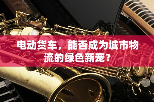 电动货车，能否成为城市物流的绿色新宠？