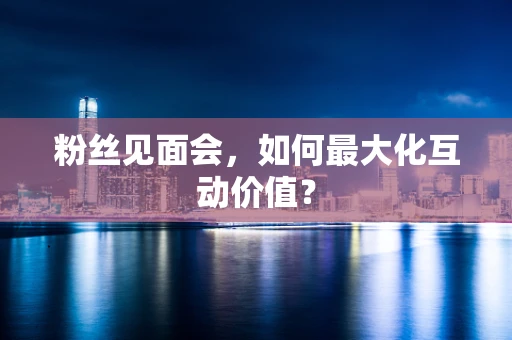 粉丝见面会，如何最大化互动价值？