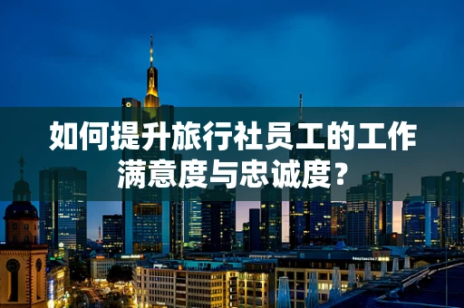 如何提升旅行社员工的工作满意度与忠诚度？