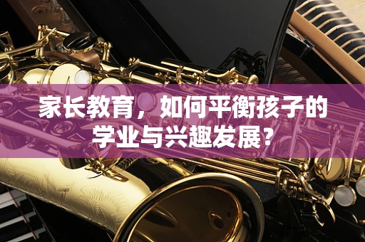 家长教育，如何平衡孩子的学业与兴趣发展？