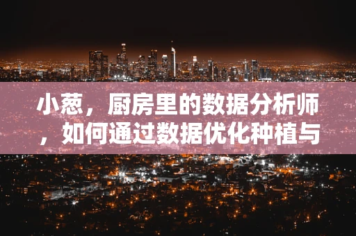 小葱，厨房里的数据分析师，如何通过数据优化种植与消费？