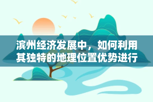 滨州经济发展中，如何利用其独特的地理位置优势进行产业布局？
