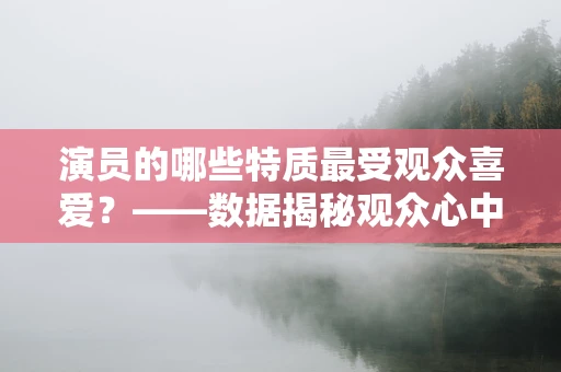 演员的哪些特质最受观众喜爱？——数据揭秘观众心中的理想演员形象
