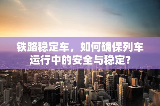 铁路稳定车，如何确保列车运行中的安全与稳定？