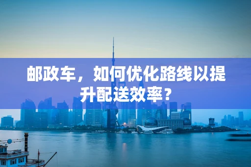 邮政车，如何优化路线以提升配送效率？