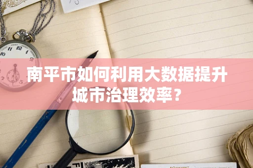 南平市如何利用大数据提升城市治理效率？