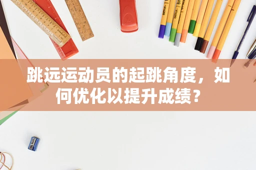 跳远运动员的起跳角度，如何优化以提升成绩？
